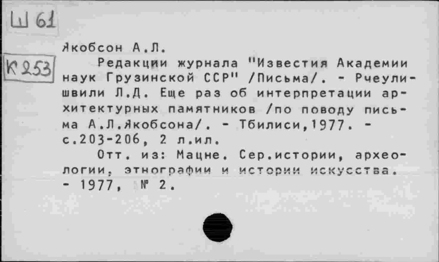 ﻿ы ы

Якобсон А.Л.
Редакции журнала "Известия Академии наук Грузинской ССР" /Письма/. - Рчеули швили Л.Д. Еще раз об интерпретации архитектурных памятников /по поводу письма А.Л.Якобсона/. - Тбилиси, 1 977 . ~ с.203-206, 2 л.ил.
Отт. из: Мацне, Сер.истории, археологии. этнографии и истории искусства. - 1977, № 2.